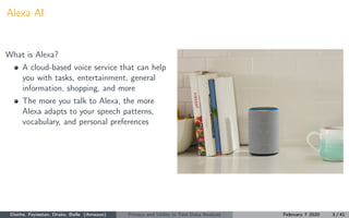Alexa AI
What is Alexa?
A cloud-based voice service that can help
you with tasks, entertainment, general
information, shopping, and more
The more you talk to Alexa, the more
Alexa adapts to your speech patterns,
vocabulary, and personal preferences
Diethe, Feyisetan, Drake, Balle (Amazon) Privacy and Utility in Text Data Analysis February 7 2020 3 / 41
 