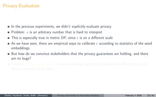 Privacy Evaluation
In the previous experiments, we didn’t explicitly evaluate privacy
Problem: is an arbitrary number that is hard to interpret
This is especially true in metric DP, since is on a diﬀerent scale
As we have seen, there are empirical ways to calibrate according to statistics of the word
embeddings
But how do we convince stakeholders that the privacy guarantees are holding, and there
are no bugs?
Solution: machine auditors – machine learning algorithms designed to diﬀerent types of
privacy attacks on the data
Diethe, Feyisetan, Drake, Balle (Amazon) Privacy and Utility in Text Data Analysis February 7 2020 23 / 41
 