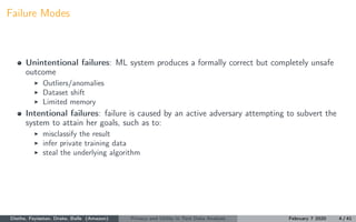 Failure Modes
Unintentional failures: ML system produces a formally correct but completely unsafe
outcome
Outliers/anomalies
Dataset shift
Limited memory
Intentional failures: failure is caused by an active adversary attempting to subvert the
system to attain her goals, such as to:
misclassify the result
infer private training data
steal the underlying algorithm
Diethe, Feyisetan, Drake, Balle (Amazon) Privacy and Utility in Text Data Analysis February 7 2020 4 / 41
 