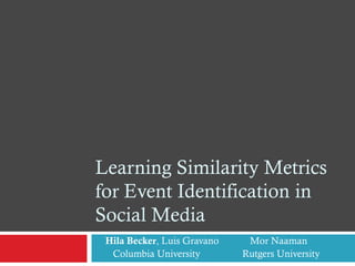 Learning Similarity Metrics
for Event Identification in
Social Media
Hila Becker, Luis Gravano Mor Naaman
Columbia University Rutgers University
 