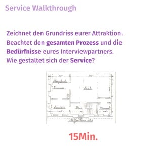 Service Walkthrough
15Min.
Zeichnet den Grundriss eurer Attraktion.
Beachtet den gesamten Prozess und die
Bedürfnisse eures Interviewpartners.  
Wie gestaltet sich der Service?
 