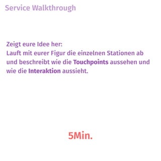 Service Walkthrough
5Min.
Zeigt eure Idee her:
Lauft mit eurer Figur die einzelnen Stationen ab
und beschreibt wie die Touchpoints aussehen und
wie die Interaktion aussieht.
 