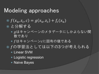 Modeling approaches
 𝑓 𝑥 𝑢 , 𝑧 𝑐 , 𝑐 = 𝑔 𝑥 𝑢 , 𝑧 𝑐 + 𝑓𝑐 (𝑥 𝑢 )
 と分解する
     𝑔はキャンペーンのメタデータにしかよらない関
      数であり
     𝑓はキャンペーン𝑐に固有の値である
   𝑓の学習法としては以下の3つが考えられる
     Linear SVM
     Logistic regression
     Naive Bayes
 