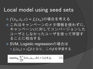 Local model using seed sets
 𝑓 𝑥 𝑢 , 𝑧 𝑐 , 𝑐 = 𝑓𝑐 (𝑥 𝑢 )の場合を考える
 これはキャンペーンのメタ情報を使わずに、
  キャンペーン𝑐に対してコンバージョンした
  ユーザとしなかったユーザを使って学習す
  ることに相当する
 SVM, Logistic regressionの場合は
                 𝑇
     𝑓𝑐 𝑥 𝑢 = 𝑥 𝑢 𝛽となり、この𝛽を学習する
 