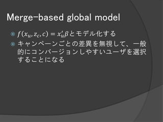 Merge-based global model
 𝑓 𝑥 𝑢 , 𝑧 𝑐 , 𝑐 = 𝑥 ′𝑢 𝛽とモデル化する
 キャンペーンごとの差異を無視して、一般
  的にコンバージョンしやすいユーザを選択
  することになる
 