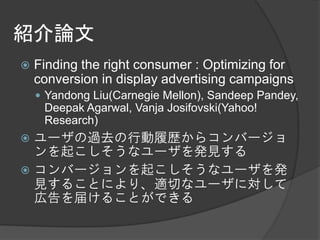 紹介論文
   Finding the right consumer : Optimizing for
    conversion in display advertising campaigns
     Yandong Liu(Carnegie Mellon), Sandeep Pandey,
     Deepak Agarwal, Vanja Josifovski(Yahoo!
     Research)
 ユーザの過去の行動履歴からコンバージョ
  ンを起こしそうなユーザを発見する
 コンバージョンを起こしそうなユーザを発
  見することにより、適切なユーザに対して
  広告を届けることができる
 