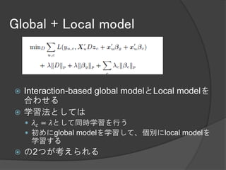 Global + Local model



 Interaction-based global modelとLocal modelを
  合わせる
 学習法としては
     𝜆 𝑐 = 𝜆として同時学習を行う
     初めにglobal modelを学習して、個別にlocal modelを
     学習する
   の2つが考えられる
 