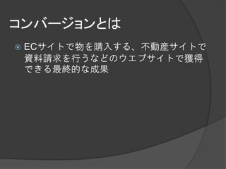 コンバージョンとは
   ECサイトで物を購入する、不動産サイトで
    資料請求を行うなどのウエブサイトで獲得
    できる最終的な成果
 