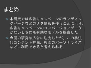 まとめ
 本研究では広告キャンペーンのランディン
  グページなどのメタ情報を使うことにより、
  広告キャンペーンのコンバージョンデータ
  がないときにも有効なモデルを提案した
 今回の研究は広告に注力したが、この手法
  はコンテント推薦、検索のパーソナライズ
  などに利用できると考えられる
 