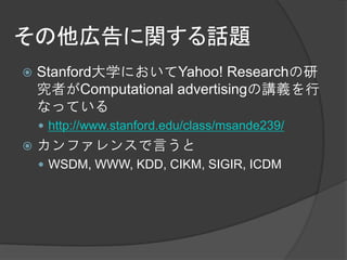 その他広告に関する話題
   Stanford大学においてYahoo! Researchの研
    究者がComputational advertisingの講義を行
    なっている
     http://www.stanford.edu/class/msande239/
   カンファレンスで言うと
     WSDM, WWW, KDD, CIKM, SIGIR, ICDM
 
