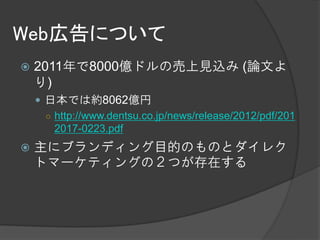 Web広告について
   2011年で8000億ドルの売上見込み (論文よ
    り)
     日本では約8062億円
      ○ http://www.dentsu.co.jp/news/release/2012/pdf/201
        2017-0223.pdf
   主にブランディング目的のものとダイレク
    トマーケティングの２つが存在する
 