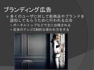 ブランディング広告
   多くのユーザに対して新商品やブランドを
    認知してもらうために行われる広告
     ポータルトップなどで主に出稿される
     従来のテレビCM的な使われ方をする
 