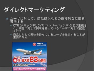 ダイレクトマーケティング
   ユーザに対して、商品購入などの直接的な反応を
    獲得する
     CTR (クリック率), CVR (コンバージョン率)などが重視さ
      れ、商品に対して興味を持っているユーザに対して配信
      を行う
     商品に対して興味を持っているユーザを推定することが
      重要になる
 