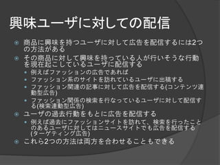 興味ユーザに対しての配信
   商品に興味を持つユーザに対して広告を配信するには2つ
    の方法がある
   その商品に対して興味を持っている人が行いそうな行動
    を現在起こしているユーザに配信する
     例えばファッションの広告であれば
     ファッション系のサイトを訪れているユーザに出稿する
     ファッション関連の記事に対して広告を配信する(コンテンツ連
      動型広告)
     ファッション関係の検索を行なっているユーザに対して配信す
      る(検索連動型広告)
   ユーザの過去行動をもとに広告を配信する
     例えば過去にファッションサイトを訪れて、検索を行ったこと
     のあるユーザに対してはニュースサイトでも広告を配信する
     (ターゲティング広告)
   これら2つの方法は両方を合わせることもできる
 