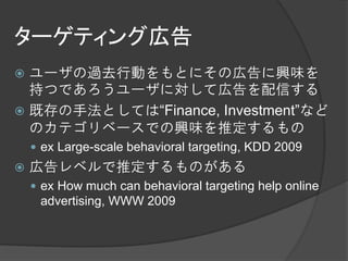 ターゲティング広告
 ユーザの過去行動をもとにその広告に興味を
  持つであろうユーザに対して広告を配信する
 既存の手法としては“Finance, Investment”など
  のカテゴリベースでの興味を推定するもの
     ex Large-scale behavioral targeting, KDD 2009
   広告レベルで推定するものがある
     ex How much can behavioral targeting help online
     advertising, WWW 2009
 