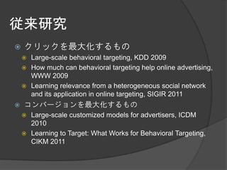 従来研究
   クリックを最大化するもの
     Large-scale behavioral targeting, KDD 2009
     How much can behavioral targeting help online advertising,
      WWW 2009
     Learning relevance from a heterogeneous social network
      and its application in online targeting, SIGIR 2011
   コンバージョンを最大化するもの
     Large-scale customized models for advertisers, ICDM
      2010
     Learning to Target: What Works for Behavioral Targeting,
      CIKM 2011
 