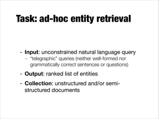 Task: ad-hoc entity retrieval
- Input: unconstrained natural language query

- “telegraphic” queries (neither well-formed nor
grammatically correct sentences or questions)

- Output: ranked list of entities

- Collection: unstructured and/or semistructured documents

 