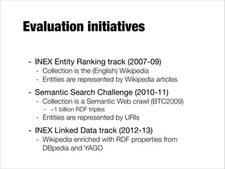 Evaluation initiatives
- INEX Entity Ranking track (2007-09)

- Collection is the (English) Wikipedia
- Entities are represented by Wikipedia articles

- Semantic Search Challenge (2010-11)

- Collection is a Semantic Web crawl (BTC2009)
- ~1 billion RDF triples

- Entities are represented by URIs

- INEX Linked Data track (2012-13)

- Wikipedia enriched with RDF properties from
DBpedia and YAGO

 