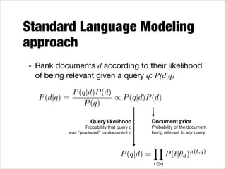 Standard Language Modeling
approach
- Rank documents d according to their likelihood
of being relevant given a query q: P(d|q)
P (q|d)P (d)
P (d|q) =
/ P (q|d)P (d)
P (q)
Query likelihood 
Probability that query q  
was “produced” by document d

P (q|d) =

Document prior 
Probability of the document  
being relevant to any query

Y
t2q

P (t|✓d )

n(t,q)

 