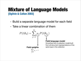 Mixture of Language Models
[Ogilvie & Callan 2003]

- Build a separate language model for each ﬁeld

- Take a linear combination of them
m
X
P (t|✓d ) =
µj P (t|✓dj )
j=1

Field language model 

Field weights
m
X
j=1

µj = 1

Smoothed with a collection model built 
from all document representations of the 
same type in the collection

 