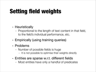 Setting ﬁeld weights
- Heuristically 

- Proportional to the length of text content in that ﬁeld,
to the ﬁeld’s individual performance, etc.

- Empirically (using training queries)

- Problems

- Number of possible ﬁelds is huge
- It is not possible to optimise their weights directly

- Entities are sparse w.r.t. diﬀerent ﬁelds

- Most entities have only a handful of predicates

 