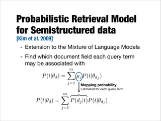 Probabilistic Retrieval Model
for Semistructured data

[Kim et al. 2009]
- Extension to the Mixture of Language Models

- Find which document ﬁeld each query term
may be associated with
m
X
P (t|✓d ) =
µj P (t|✓dj )
j=1

Mapping probability 

Estimated for each query term

P (t|✓d ) =

m
X
j=1

P (dj |t)P (t|✓dj )

 
