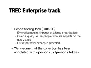 TREC Enterprise track
- Expert ﬁnding task (2005-08)

- Enterprise setting (intranet of a large organization)
- Given a query, return people who are experts on the
query topic
- List of potential experts is provided

- We assume that the collection has been
annotated with <person>...</person> tokens

 