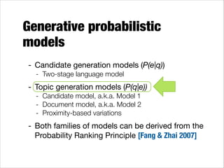 Generative probabilistic
models
- Candidate generation models (P(e|q))

- Two-stage language model

- Topic generation models (P(q|e))

- Candidate model, a.k.a. Model 1
- Document model, a.k.a. Model 2
- Proximity-based variations

- Both families of models can be derived from the
Probability Ranking Principle [Fang & Zhai 2007]

 