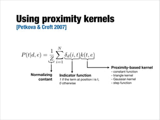 Using proximity kernels
[Petkova & Croft 2007]

N
X
1
P (t|d, e) =
Z i=1
Normalizing
contant

d (i, t)k(t, e)

Indicator function
1 if the term at position i is t,
0 otherwise

Proximity-based kernel
- constant function

- triangle kernel

- Gaussian kernel

- step function

 