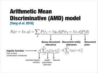 Arithmetic Mean
Discriminative (AMD) model
[Yang et al. 2010]

P✓ (r = 1|e, q) =

X

P (r1 = 1|q, d)P (r2 = 1|e, d)P (d)

d

Query-document Document-entity
relevance
relevance
logistic function  
over a linear
combination of features
standard logistic
function

Nf
⇣X
i=1

⌘
↵i fi (q, dt )

weight   features
parameters 
(learned)

Ng
⇣X
j=1

⌘
j gj (e, dt )

Document
prior

 