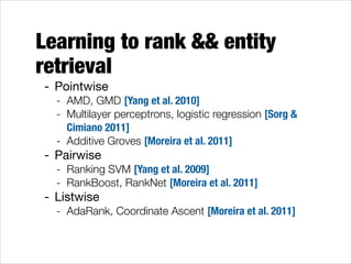 Learning to rank && entity
retrieval
- Pointwise

- AMD, GMD [Yang et al. 2010]
- Multilayer perceptrons, logistic regression [Sorg &
Cimiano 2011]
- Additive Groves [Moreira et al. 2011]

- Pairwise

- Ranking SVM [Yang et al. 2009]
- RankBoost, RankNet [Moreira et al. 2011]

- Listwise

- AdaRank, Coordinate Ascent [Moreira et al. 2011]

 