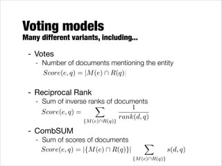 Voting models

Many different variants, including...
- Votes

- Number of documents mentioning the entity
!Score(e, q) = |M (e)  R(q)|
!

- Reciprocal Rank

- Sum of inverse ranks of documents
X
1
!
Score(e, q) =
rank(d, q)
!

- CombSUM


{M (e)R(q)}

- Sum of scores of documents
Score(e, q) = |{M (e)  R(q)}|

X

{M (e)R(q)}

s(d, q)

 