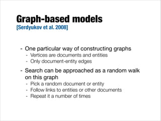 Graph-based models
[Serdyukov et al. 2008]

- One particular way of constructing graphs

- Vertices are documents and entities
- Only document-entity edges

- Search can be approached as a random walk
on this graph

- Pick a random document or entity
- Follow links to entities or other documents
- Repeat it a number of times

 