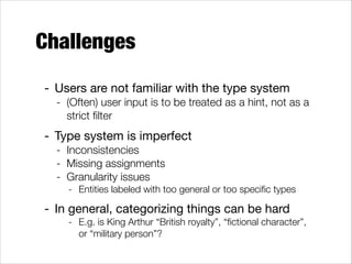 Challenges
- Users are not familiar with the type system

- (Often) user input is to be treated as a hint, not as a
strict ﬁlter

- Type system is imperfect

- Inconsistencies
- Missing assignments
- Granularity issues
- Entities labeled with too general or too speciﬁc types

- In general, categorizing things can be hard 

- E.g. is King Arthur “British royalty”, “ﬁctional character”,
or “military person”?

 