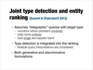 Joint type detection and entity
ranking [Sawant & Chakrabarti 2013]
- Assumes “telegraphic” queries with target type

- woodrow wilson president university
- dolly clone institute
- lead singer led zeppelin band

- Type detection is integrated into the ranking

- Multiple query interpretations are considered

- Both generative and discriminative
formulations

 