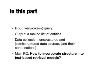 In this part
- Input: keyword(++) query
- Output: a ranked list of entities

- Data collection: unstructured and
(semi)structured data sources (and their
combinations)

- Main RQ: How to incorporate structure into
text-based retrieval models?

 