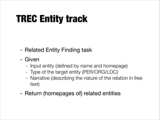 TREC Entity track
- Related Entity Finding task

- Given

- Input entity (deﬁned by name and homepage)
- Type of the target entity (PER/ORG/LOC)
- Narrative (describing the nature of the relation in free
text)

- Return (homepages of) related entities

 