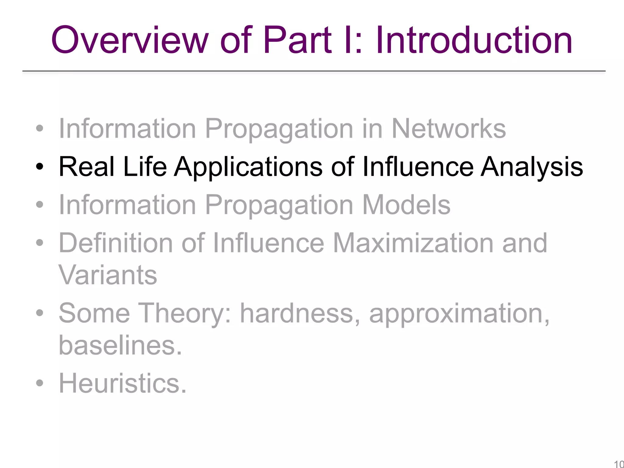 • Information Propagation in Networks
• Real Life Applications of Influence Analysis
• Information Propagation Models
• Definition of Influence Maximization and
Variants
• Some Theory: hardness, approximation,
baselines.
• Heuristics.
Overview of Part I: Introduction
 