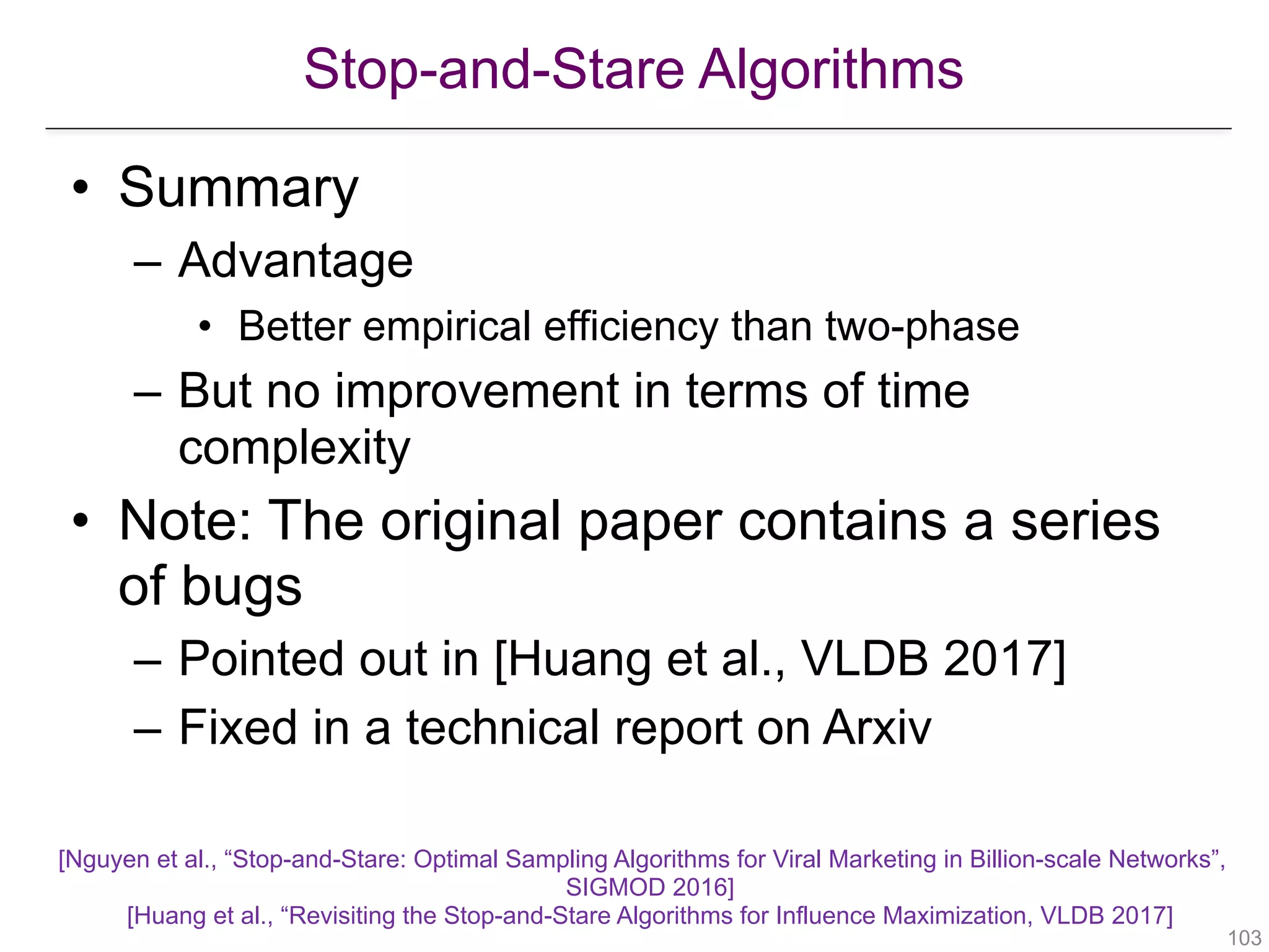 Stop-and-Stare Algorithms
!103
• Summary
– Advantage
• Better empirical efficiency than two-phase
– But no improvement in terms of time
complexity
• Note: The original paper contains a series
of bugs
– Pointed out in [Huang et al., VLDB 2017]
– Fixed in a technical report on Arxiv
[Nguyen et al., “Stop-and-Stare: Optimal Sampling Algorithms for Viral Marketing in Billion-scale Networks”,
SIGMOD 2016] 
[Huang et al., “Revisiting the Stop-and-Stare Algorithms for Influence Maximization, VLDB 2017]
 