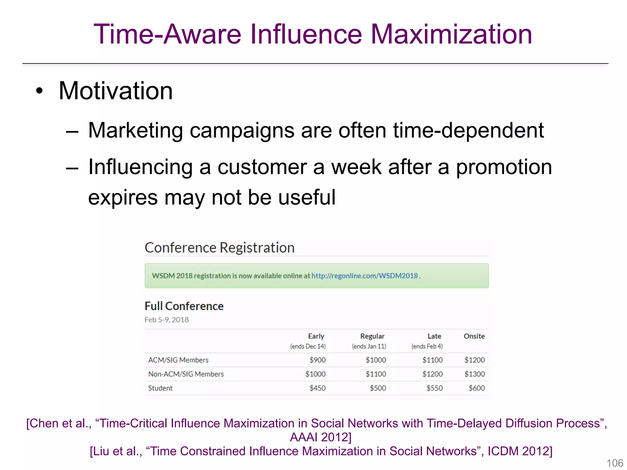 Time-Aware Influence Maximization
[Chen et al., “Time-Critical Influence Maximization in Social Networks with Time-Delayed Diffusion Process”,  
AAAI 2012] 
[Liu et al., “Time Constrained Influence Maximization in Social Networks”, ICDM 2012] 
!106
• Motivation
– Marketing campaigns are often time-dependent
– Influencing a customer a week after a promotion
expires may not be useful
 