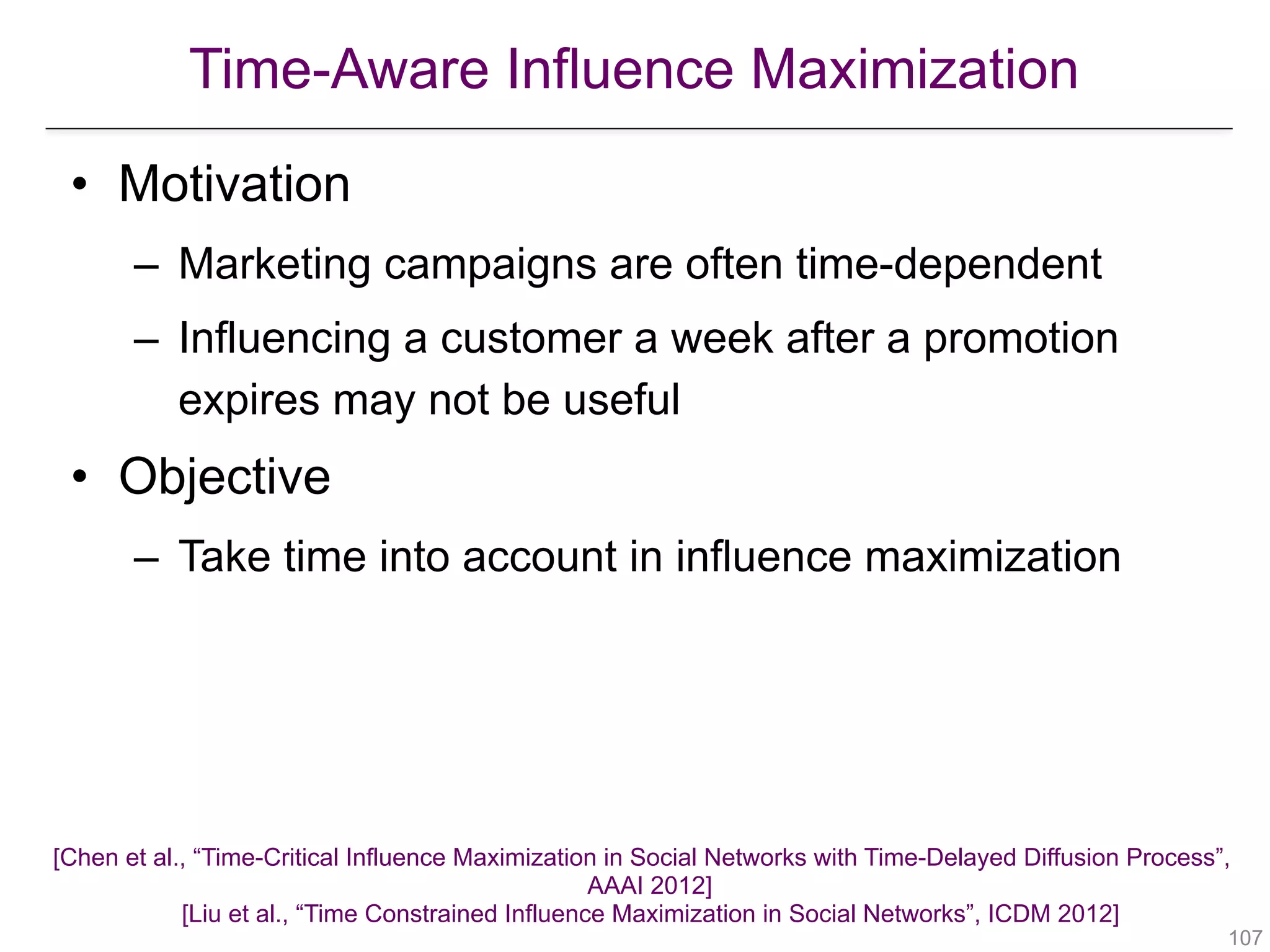 Time-Aware Influence Maximization
!107
• Motivation
– Marketing campaigns are often time-dependent
– Influencing a customer a week after a promotion
expires may not be useful
• Objective
– Take time into account in influence maximization
[Chen et al., “Time-Critical Influence Maximization in Social Networks with Time-Delayed Diffusion Process”,  
AAAI 2012] 
[Liu et al., “Time Constrained Influence Maximization in Social Networks”, ICDM 2012] 
 