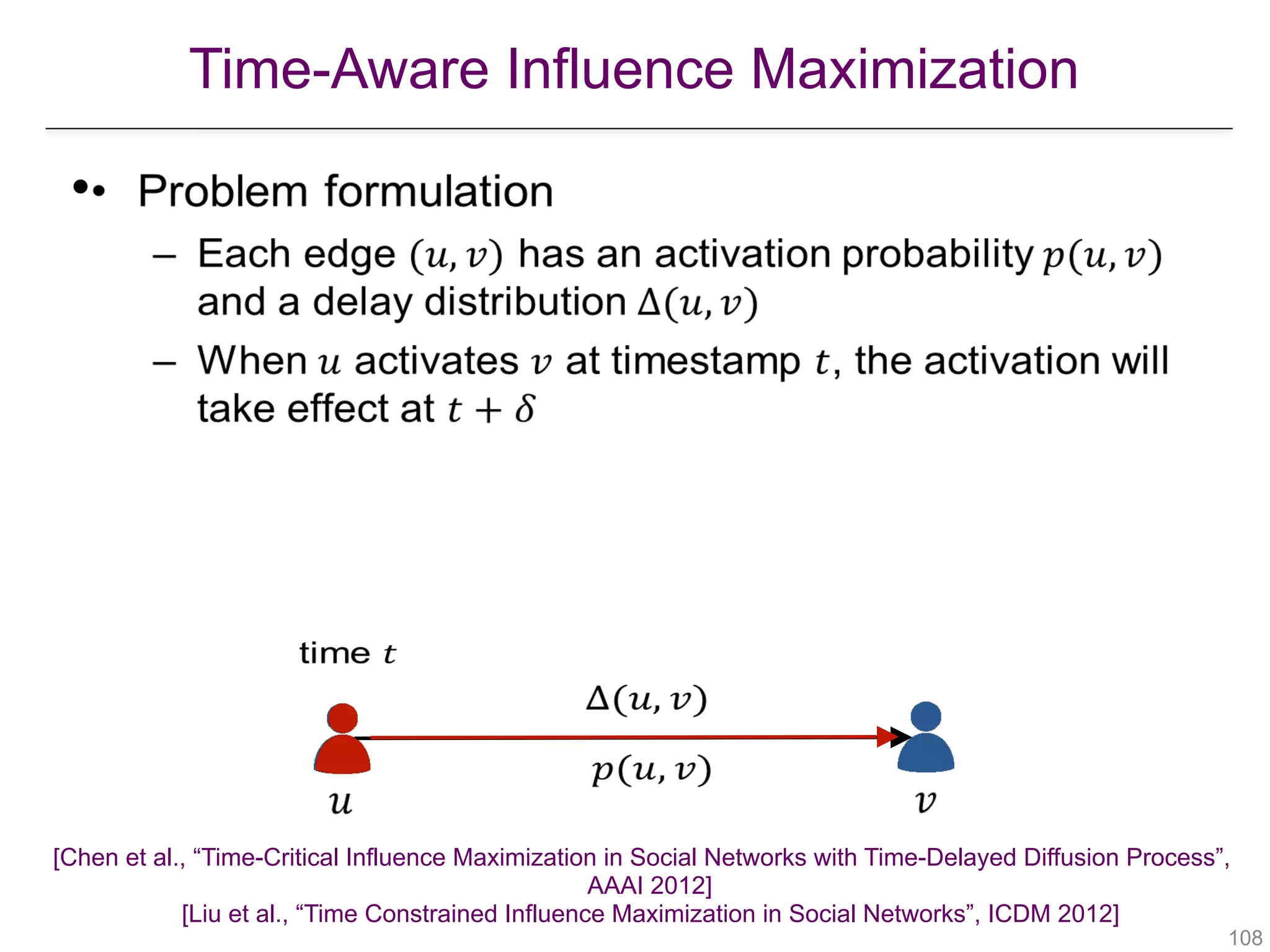 Time-Aware Influence Maximization
!108
•
   
 
 
 
[Chen et al., “Time-Critical Influence Maximization in Social Networks with Time-Delayed Diffusion Process”,  
AAAI 2012] 
[Liu et al., “Time Constrained Influence Maximization in Social Networks”, ICDM 2012] 
 