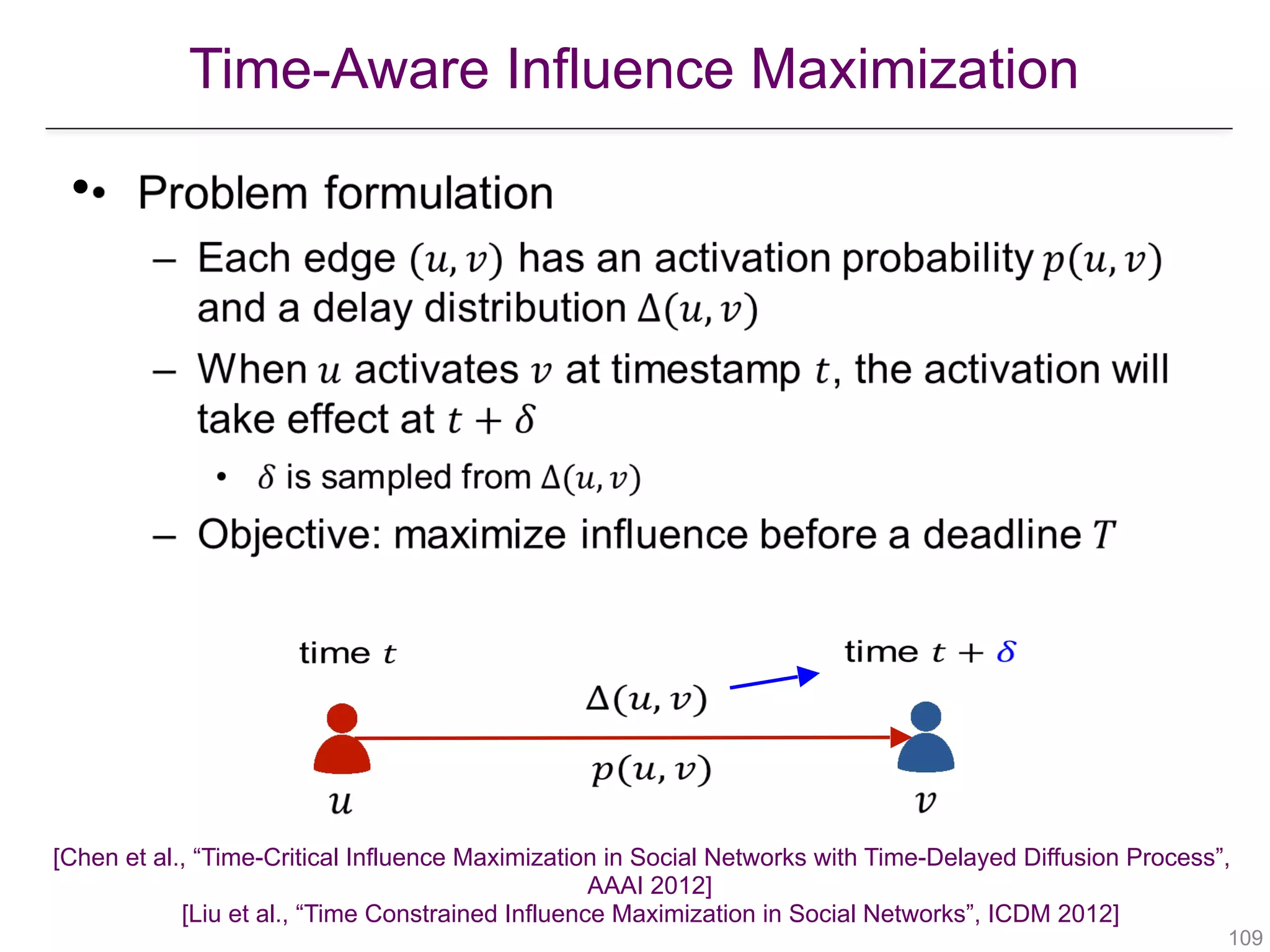Time-Aware Influence Maximization
!109
•
   
 
 
   
[Chen et al., “Time-Critical Influence Maximization in Social Networks with Time-Delayed Diffusion Process”,  
AAAI 2012] 
[Liu et al., “Time Constrained Influence Maximization in Social Networks”, ICDM 2012] 
 