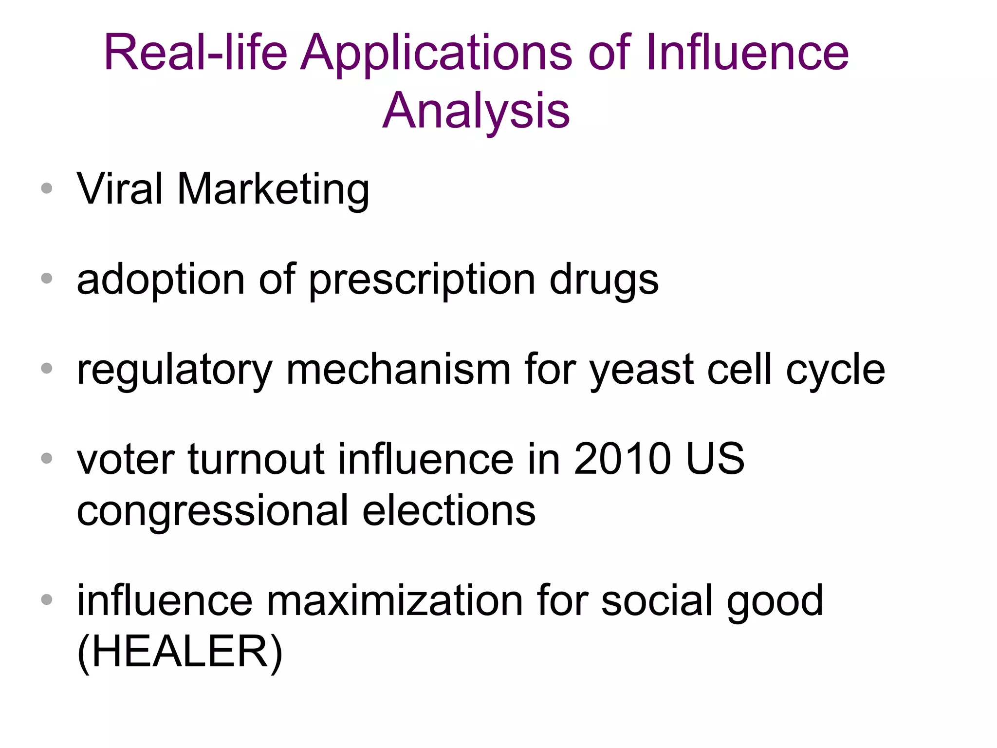 Real-life Applications of Influence
Analysis
• Viral Marketing
• adoption of prescription drugs
• regulatory mechanism for yeast cell cycle
• voter turnout influence in 2010 US
congressional elections
• influence maximization for social good
(HEALER)
 