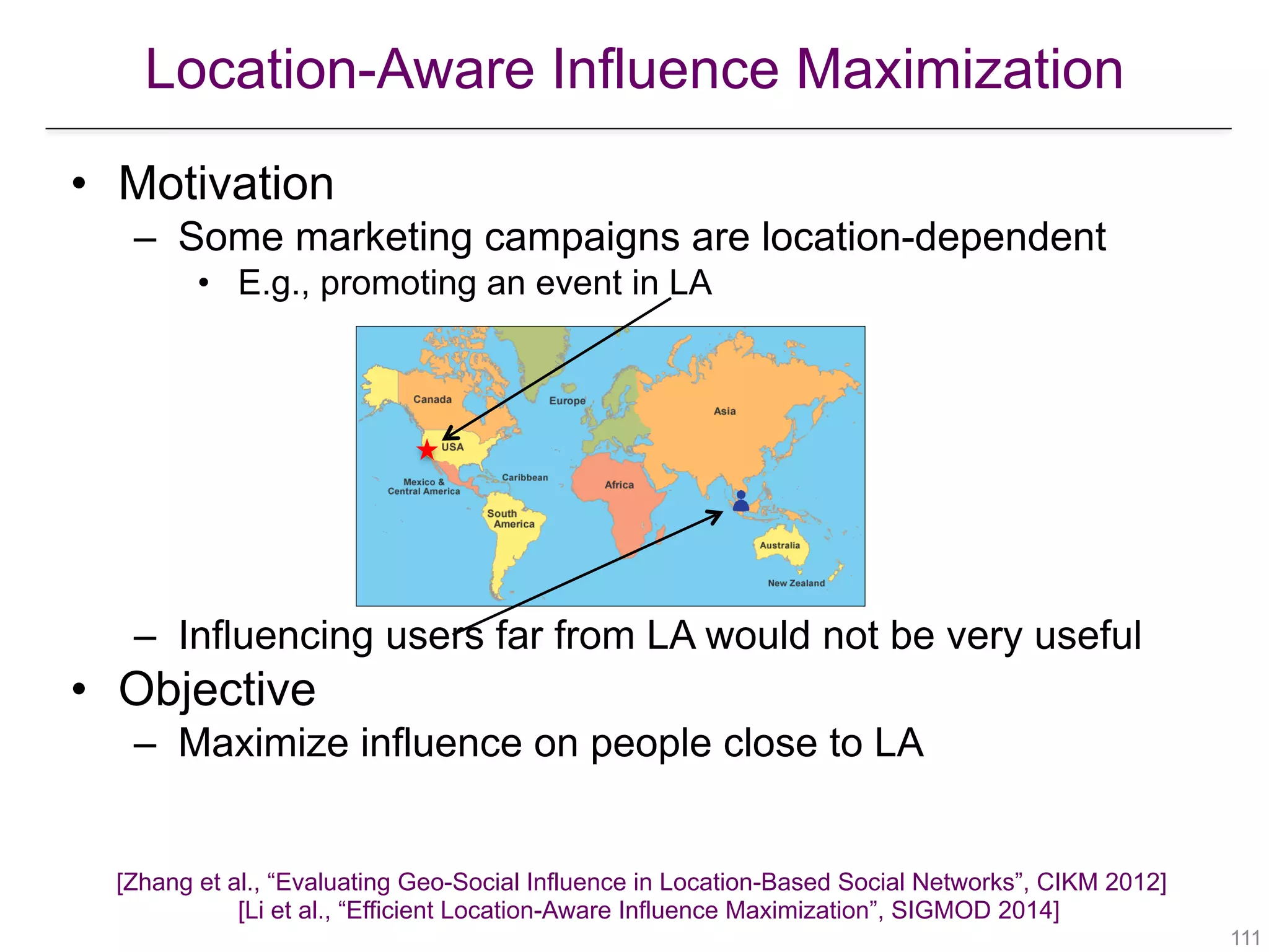 Location-Aware Influence Maximization
[Zhang et al., “Evaluating Geo-Social Influence in Location-Based Social Networks”, CIKM 2012] 
[Li et al., “Efficient Location-Aware Influence Maximization”, SIGMOD 2014]
!111
• Motivation
– Some marketing campaigns are location-dependent
• E.g., promoting an event in LA
– Influencing users far from LA would not be very useful
• Objective
– Maximize influence on people close to LA
 