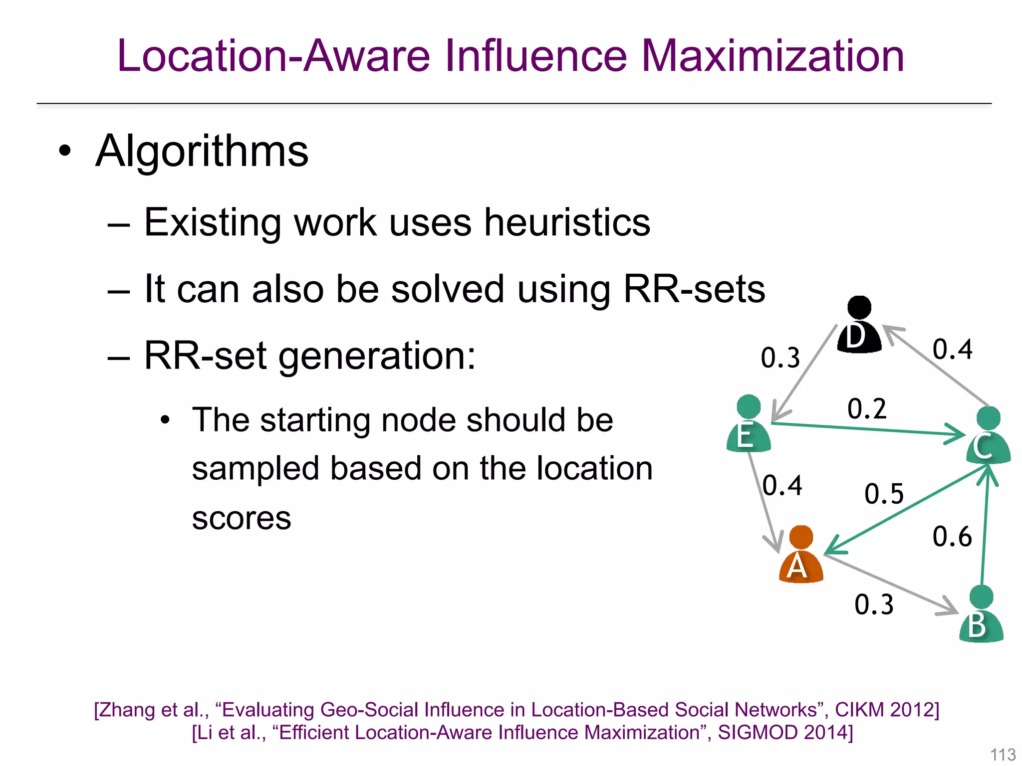 Location-Aware Influence Maximization
!113
• Algorithms
– Existing work uses heuristics
– It can also be solved using RR-sets
– RR-set generation:
• The starting node should be  
sampled based on the location  
scores
A
B
CE
D
0.4
0.3
0.6
0.5
0.2
0.3 0.4
[Zhang et al., “Evaluating Geo-Social Influence in Location-Based Social Networks”, CIKM 2012] 
[Li et al., “Efficient Location-Aware Influence Maximization”, SIGMOD 2014]
 
