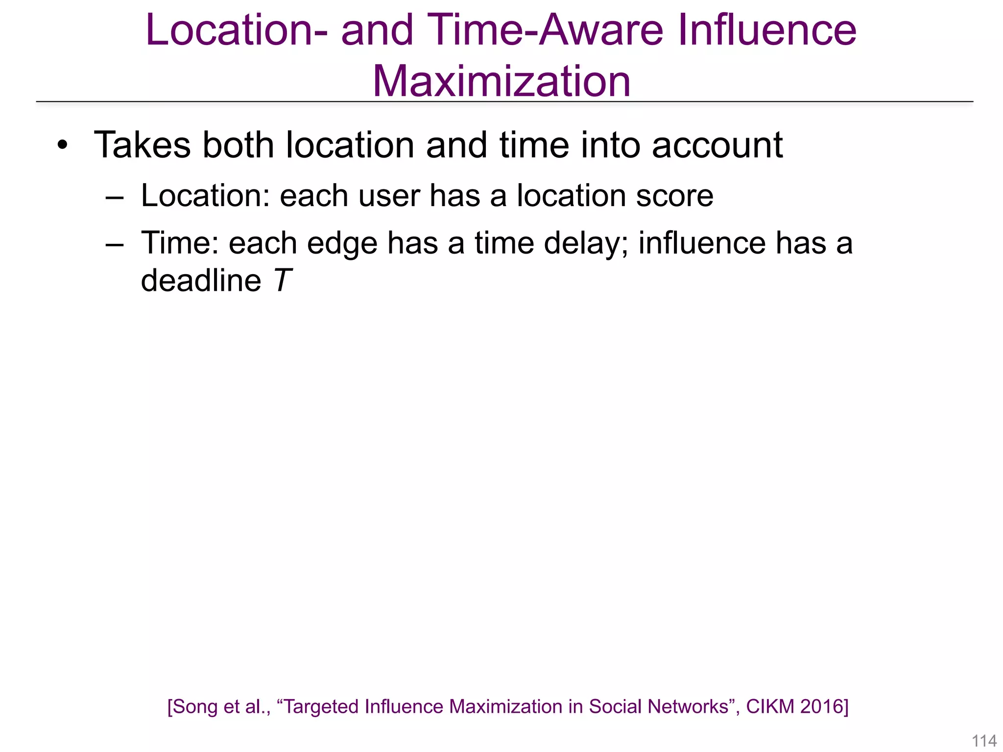 Location- and Time-Aware Influence
Maximization
[Song et al., “Targeted Influence Maximization in Social Networks”, CIKM 2016]
!114
• Takes both location and time into account
– Location: each user has a location score
– Time: each edge has a time delay; influence has a
deadline T
• Algorithm: RR-sets
– The starting node is chosen based on the location
scores
– When an edge is sampled, its time delay is also sampled
– Omit nodes that cannot be reached before time T
 