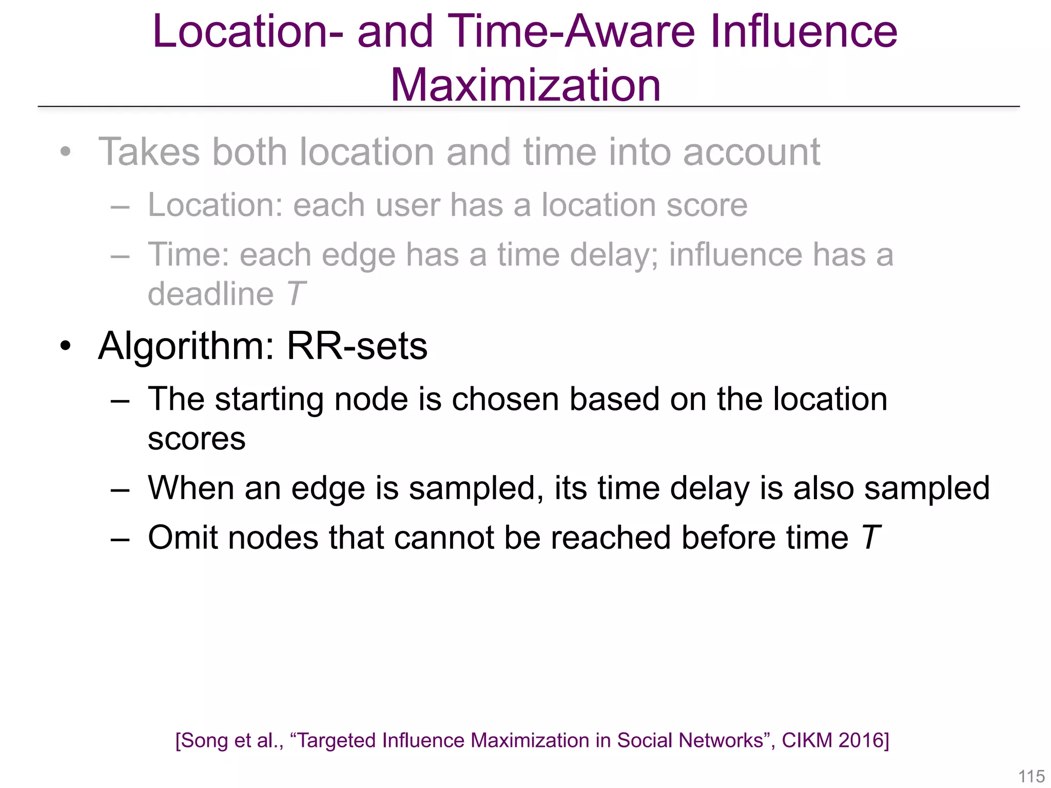 Location- and Time-Aware Influence
Maximization
!115
• Takes both location and time into account
– Location: each user has a location score
– Time: each edge has a time delay; influence has a
deadline T
• Algorithm: RR-sets
– The starting node is chosen based on the location
scores
– When an edge is sampled, its time delay is also sampled
– Omit nodes that cannot be reached before time T
[Song et al., “Targeted Influence Maximization in Social Networks”, CIKM 2016]
 