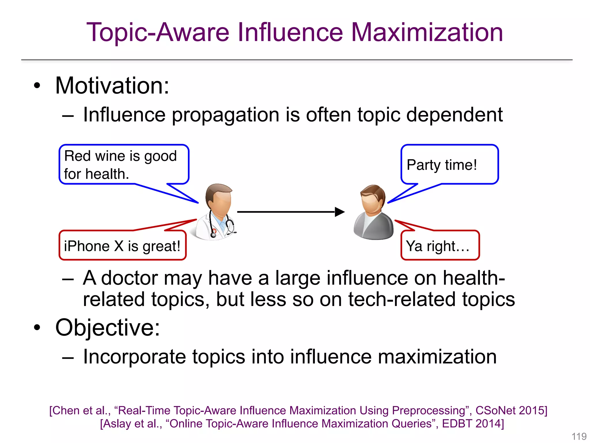 Topic-Aware Influence Maximization
[Chen et al., “Real-Time Topic-Aware Influence Maximization Using Preprocessing”, CSoNet 2015] 
[Aslay et al., “Online Topic-Aware Influence Maximization Queries”, EDBT 2014]
!119
• Motivation:
– Influence propagation is often topic dependent
– A doctor may have a large influence on health-
related topics, but less so on tech-related topics
• Objective:
– Incorporate topics into influence maximization
Red wine is good
for health.
Party time!
iPhone X is great! Ya right…
 