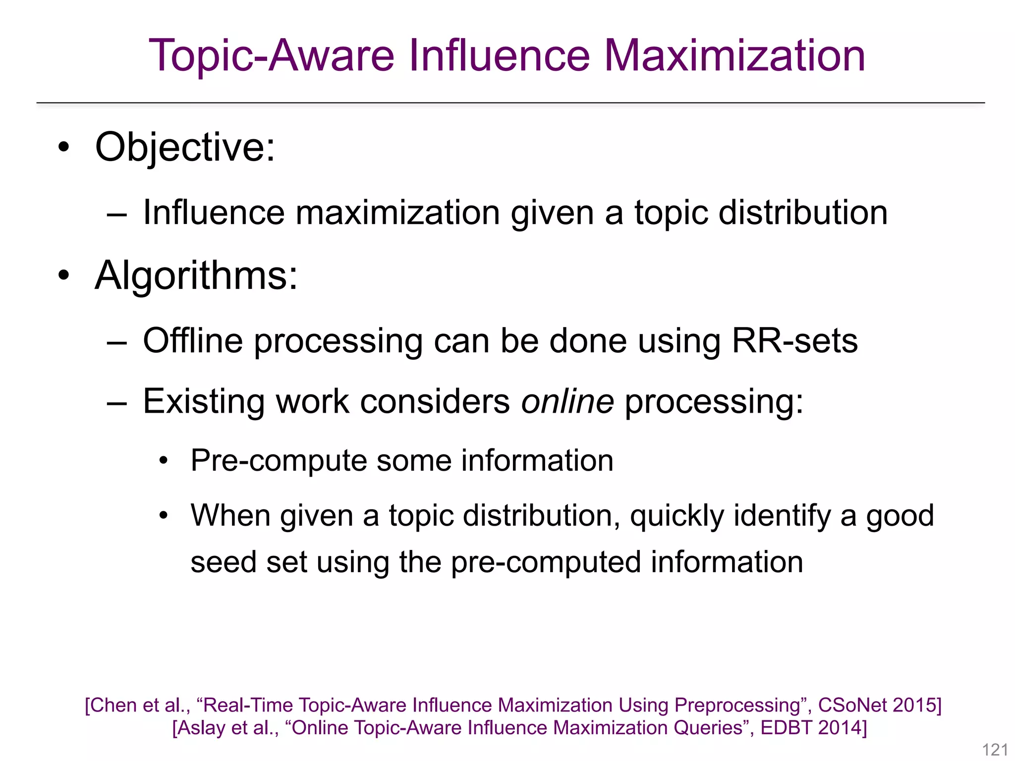 Topic-Aware Influence Maximization
!121
• Objective:
– Influence maximization given a topic distribution
• Algorithms:
– Offline processing can be done using RR-sets
– Existing work considers online processing:
• Pre-compute some information
• When given a topic distribution, quickly identify a good
seed set using the pre-computed information
[Chen et al., “Real-Time Topic-Aware Influence Maximization Using Preprocessing”, CSoNet 2015] 
[Aslay et al., “Online Topic-Aware Influence Maximization Queries”, EDBT 2014]
 